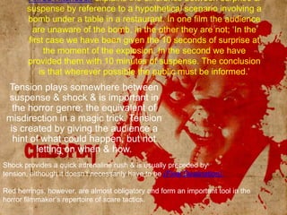 Alfred Hitchcock explains the difference between surprise & suspense by reference to a hypothetical scenario involving a bomb under a table in a restaurant. In one film the audience are unaware of the bomb, in the other they are not; ‘In the first case we have been given the 10 seconds of surprise at the moment of the explosion. In the second we have provided them with 10 minutes of suspense. The conclusion is that wherever possible the public must be informed.’Tension plays somewhere between suspense & shock & is important in the horror genre; the equivalent of misdirection in a magic trick. Tension is created by giving the audience a hint of what could happen, but not letting on when & how.Shock provides a quick adrenaline rush & is usually preceded by tension, although it doesn’t necessarily have to be (Final Destination).Red herrings, however, are almost obligatory and form an important tool in the horror filmmaker’s repertoire of scare tactics.