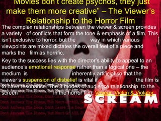 “Movies don’t create psychos, they just make them more creative” – The Viewer’s Relationship to the Horror FilmThe complex relationships between the viewer & screen provides a variety   of conflicts that form the tone & emphasis of a film. This isn’t exclusive to horror, but the          way in which various viewpoints are mixed dictates the overall feel of a piece and                     marks the   film as horrific. Key to the success lies with the director’s ability to appeal to an                          audience’s emotional response rather than a logical one – the medium  is                              inherently artificial so that the viewer’s suspension of disbelief is vital if                          the film is to have resonance. The 3 modes of audience relationship  to the screen                        in the horror film: Voyeur, Victim & Violator. 