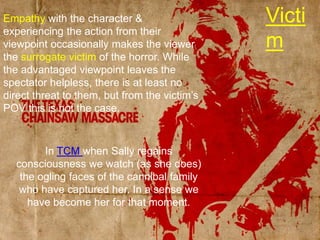 VictimEmpathy with the character & experiencing the action from their viewpoint occasionally makes the viewer the surrogate victim of the horror. While the advantaged viewpoint leaves the spectator helpless, there is at least no direct threat to them, but from the victim’s POV this is not the case.In TCM when Sally regains consciousness we watch (as she does) the ogling faces of the cannibal family who have captured her. In a sense we have become her for that moment.
