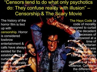 “Censors tend to do what only psychotics do: They confuse reality with illusion” – Censorship & The Scary MovieThe Hays Code (a code of morality designed to curtail the decadent excesses of Hollywood at a time of authoritarian Puritanism) was implemented in 1934 & effectively restricted depictions of sex & violence. Compare the difference in tone between  Frankenstein  (1931) with its sequel Bride of Frankenstein  (1935).The history of the horror film is tied up with censorship. Horror is considered lowbrow entertainment & calls have always existed for the establishment to curtail excesses or impose a morality code. Horror’s relationship with the censors has driven the market in various directions.