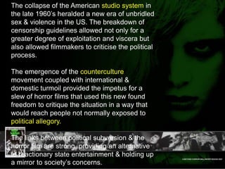 The collapse of the American studio system in the late 1960’s heralded a new era of unbridled sex & violence in the US. The breakdown of censorship guidelines allowed not only for a greater degree of exploitation and viscera but also allowed filmmakers to criticise the political process. The emergence of the counterculture movement coupled with international & domestic turmoil provided the impetus for a slew of horror films that used this new found freedom to critique the situation in a way that would reach people not normally exposed to political allegory.The links between political subversion & the horror film are strong, providing an alternative to reactionary state entertainment & holding up a mirror to society’s concerns. 