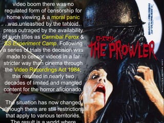 In Britain, the 1980’s saw notorious the ‘Video Nasties’furore. At the start of the home video boom there was no regulated form of censorship for home viewing & a moral panic was unleashed by the tabloid press outraged by the availability of such titles as Cannibal Ferox& SS Experiment Camp. Following a series of trials the decision was made to censor videos in a far stricter way than cinema through the Video Recordings Act 1984; this resulted in nearly two decades of limited and mangled content for the horror aficionado. The situation has now changed although there are still restrictions that apply to various territories. The result is a world where anything goes and everything is denied. Somewhere.