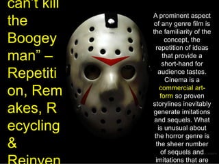 “You can’t kill the Boogeyman” – Repetition, Remakes, Recycling & ReinventionA prominent aspect of any genre film is the familiarity of the concept, the repetition of ideas that provide a short-hand for audience tastes. Cinema is a commercial art-form so proven storylines inevitably generate imitations and sequels. What is unusual about the horror genre is the sheer number of sequels and imitations that are often generated. Halloween alone has spawned 7 sequels & 2 remakes so far!