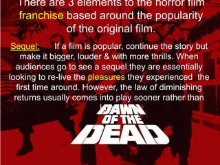 There are 3 elements to the horror film franchisebased around the popularity of the original film.Sequel:If a film is popular, continue the story but make it bigger, louder & with more thrills. When audiences go to see a sequel they are essentially looking to re-live the pleasures they experienced  the first time around. However, the law of diminishing returns usually comes into play sooner rather than later.