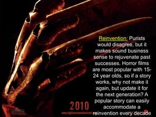 Reinvention: Purists would disagree, but it makes sound business sense to rejuvenate past successes. Horror films are most popular with 15-24 year olds, so if a story works, why not make it again, but update it for the next generation? A popular story can easily accommodate a reinvention every decade or so.
