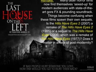 Remake:	Many older horror films now find themselves ‘sexed-up’ for modern audiences with state-of-the-art gore FX & pounding soundtrack. Things become confusing when these films spawn their own sequels. Is the Hills Have Eyes 2 (2007) a remake of The Hills Have Eyes 2 (1985) or a sequel to The Hills Have Eyes (2006) which was a remake of The Hills Have Eyes (1977)? Does it matter in an era of post-modernity?