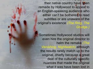 Foreign Remake: Many classic horror films that were popular in their native country have been remade by Hollywood to appeal to an English-speaking audience who either can’t be bothered to read subtitles or are unaware of the original’s existence (The Ring, The Grudge.) Sometimes Hollywood studios will even hire the original director to helm the remake (The Vanishing, Nightwatch) although the results rarely match up to the original, chiefly because a great deal of the culturally specific nuances that made the original what it was have been lost in translation.