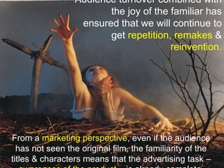 Audience turnover combined with the joy of the familiar has ensured that we will continue to get repetition,remakes & reinvention.From a marketing perspective, even if the audience has not seen the original film, the familiarity of the titles & characters means that the advertising task – awareness of the product – is already complete.