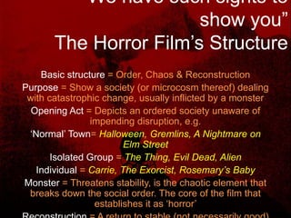 “We have such sights to show you” The Horror Film’s StructureBasic structure = Order, Chaos & ReconstructionPurpose = Show a society (or microcosm thereof) dealing with catastrophic change, usually inflicted by a monsterOpening Act = Depicts an ordered society unaware of impending disruption, e.g.‘Normal’ Town= Halloween, Gremlins, A Nightmare on Elm StreetIsolated Group = The Thing, Evil Dead, AlienIndividual = Carrie, The Exorcist, Rosemary’s BabyMonster = Threatens stability, is the chaotic element that breaks down the social order. The core of the film that establishes it as ‘horror’Reconstruction = A return to stable (not necessarily good) form. The process of reconstruction provides the genre’s basic narrative drive
