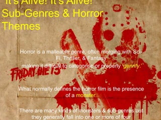 “It’s Alive! It’s Alive!”Sub-Genres & Horror ThemesHorror is a malleable genre, often merging with Sci-Fi, Thriller, & Fantasy making it difficult to categorise or properly ‘genrify.’What normally defines the horror film is the presence of a monster.There are many kinds of monsters & sub-genres but they generally fall into one or more of four categories, although each of these is subject to cross-fertilisation & amalgamation. 