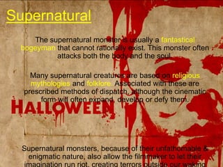 SupernaturalThe supernatural monster is usually a fantastical bogeyman that cannot rationally exist. This monster often attacks both the body and the soul.Many supernatural creatures are based on religious mythologies and folklore. Associated with these are prescribed methods of dispatch, although the cinematic form will often expand, develop or defy them.Supernatural monsters, because of their unfathomable & enigmatic nature, also allow the filmmaker to let their imagination run riot, creating terrors outside our waking reality (Hellraiser, The Grudge, Drag Me To Hell).