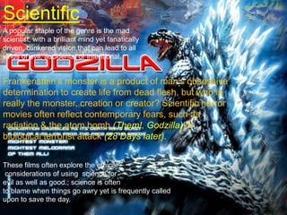 ScientificA popular staple of the genre is the mad scientist, with a brilliant mind yet fanatically driven, blinkered vision that can lead to all kinds of evil, accidental or intentional.Frankenstein’s monster is a product of man’s obsessive determination to create life from dead flesh, but who is really the monster, creation or creator? Scientific horror movies often reflect contemporary fears, such as radiation & the atom bomb (Them!, Godzilla) or biological terrorist attack (28 Days later). These films often explore the ethical considerations of using  science for evil as well as good.; science is often to blame when things go awry yet is frequently called upon to save the day.