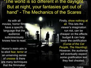 “The world is so different in the daylight. But at night, your fantasies get out of hand” - The Mechanics of the ScaresAs with all movies, horror films have a specific language that the  audience subconsciously knows how to read.Horror’s main aim is to elicit fear, terror or an unnerving sense of unease & there are many techniques that the filmmaker can employ when it comes to generating tension and pacing.Firstly, show nothing at all. This lets the viewer’s imagination run riot, can be cheaper on the effects budget & can help lower the certification (Curse of the Cat People, The Haunting). However, the audience will eventually expect some gratification lest they feel cheated.Secondly, make effective use of tension, suspense & shock