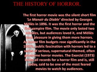 THE HISTORY OF HORROR.The first horror movie was the silent short film ‘Le Manoir du Diable’ directed by Georges Mèliès in 1896. It was the first horror and the first vampire film. The movie only lasted two minutes, but audiences loved it, and Mèliès took pleasure in giving them more horrors.As horror film budgets rose significantly in the 1960’s, public fascination with horrors led to a series of serious, supernatural-themed, often gruesome horror movies. The Exorcist (1973) broke all records for a horror film and is, still today, said to be one of the most feared movies to watch by audiences.
