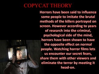 COPYCAT THEORYHorrors have been said to influence some people to imitate the brutal methods of the killers portrayed on screen. However according to years of research into the criminal, psychological side of the mind, horrors have been shown to have the opposite effect on normal people. Watching horror films lets us encounter our secret fears, share them with other viewers and eliminate the terror by meeting it head-on.