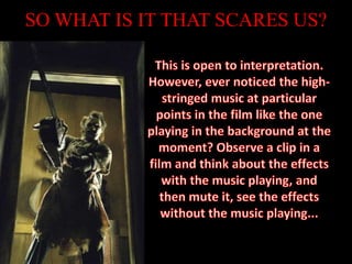 SO WHAT IS IT THAT SCARES US?This is open to interpretation. However, ever noticed the high-stringed music at particular points in the film like the one playing in the background at the moment? Observe a clip in a film and think about the effects with the music playing, and then mute it, see the effects without the music playing...