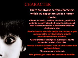 CHARACTERThere are always certain characters which we expect to see in a horror movie. Ghouls, monsters, zombies, murderers, psychiatric patients, mentally disturbed, convicts, animals and even the environment or as demonstrated in final destination, fate.