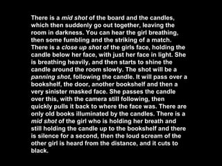 There is a mid shot of the board and the candles,
which then suddenly go out together, leaving the
room in darkness. You can hear the girl breathing,
then some fumbling and the striking of a match.
There is a close up shot of the girls face, holding the
candle below her face, with just her face in light. She
is breathing heavily, and then starts to shine the
candle around the room slowly. The shot will be a
panning shot, following the candle. It will pass over a
bookshelf, the door, another bookshelf and then a
very sinister masked face. She passes the candle
over this, with the camera still following, then
quickly pulls it back to where the face was. There are
only old books illuminated by the candles. There is a
mid shot of the girl who is holding her breath and
still holding the candle up to the bookshelf and there
is silence for a second, then the loud scream of the
other girl is heard from the distance, and it cuts to
black.
 