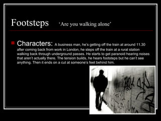 Footsteps  ‘Are you walking alone’ Characters:  A business man, he’s getting off the train at around 11.30 after coming back from work in London, he steps off the train at a rural station walking back through underground passes. He starts to get paranoid hearing noises that aren’t actually there. The tension builds, he hears footsteps but he can’t see anything. Then it ends on a cut at someone’s feet behind him. 