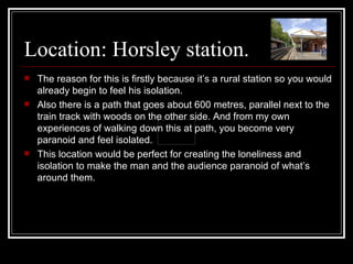 Location: Horsley station. The reason for this is firstly because it’s a rural station so you would already begin to feel his isolation. Also there is a path that goes about 600 metres, parallel next to the train track with woods on the other side. And from my own experiences of walking down this at path, you become very paranoid and feel isolated. This location would be perfect for creating the loneliness and isolation to make the man and the audience paranoid of what’s around them. 