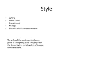 Style
•     Lighting
•     Shaken camera
•     Dramatic music
•     Montage
•     Match on action to weapons or enemy




    The styles of the movies set the horror
    genre as the lighting plays a major part of
    the film as it gives certain points of interest
    within the scene.
 