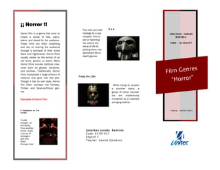 JONATHAN JURADO
RAMIREZ
CODE: 63101057
Film Genres
“Horror”
Jonathan Jurado Ramírez
Code: 63101057
English 2
Teacher: Camilo Cárdenas
Horror film is a genre that aims to
create a sense of fear, panic,
alarm, and dread for the audience.
These films are often unsettling
and rely on scaring the audience
through a portrayal of their worst
fears and nightmares. Horror films
usually center on the arrival of an
evil force, person, or event. Many
Horror films include mythical crea-
tures such as ghosts, vampires,
and zombies. Traditionally, Horror
films incorporate a large amount of
violence and gore into the plot.
Though it has its own style, Horror
film often overlaps into Fantasy,
Thriller, and Science-Fiction gen-
res.
¡¡ Horror !!
Freddy
Krueger, an
evil being
from another
world, stalks
a group of
teenagers
and kills
them
through their
A Nightmare on Elm
Street
F ech a: 18/ 05/ 201 3
Examples of Horror Film:
Two men are held
hostage by a psy-
chopath, who is
set on teaching
his victims the
value of life by
putting them into
demented life or
death games.
S a w
- While trying to re-open
a summer camp, a
group of camp counsel-
ors are mysteriously
murdered by a machete
swinging slasher.
Friday the 13th
 