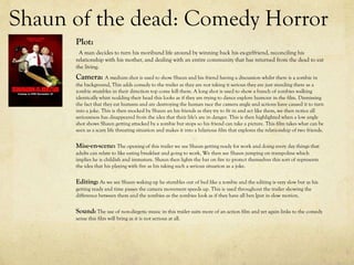 Shaun of the dead: Comedy Horror
Plot:
A man decides to turn his moribund life around by winning back his ex-girlfriend, reconciling his
relationship with his mother, and dealing with an entire community that has returned from the dead to eat
the living.
Camera: A medium shot is used to show Shaun and his friend having a discussion whilst there is a zombie in
the background, This adds comedy to the trailer as they are not taking it serious they are just standing there as a
zombie stumbles in their direction top come kill them. A long shot is used to show a bunch of zombies walking
identically whist nodding their head this looks as if they are trying to dance explore humour in the film. Dismissing
the fact that they eat humans and are destroying the human race the camera angle and actions have caused it to turn
into a joke. This is then mocked by Shaun an his friends as they try to fit in and act like them, we then notice all
seriousness has disappeared from the idea that their life's are in danger. This is then highlighted when a low angle
shot shows Shaun getting attacked by a zombie but stops so his friend can take a picture. This film takes what can be
seen as a scary life threating situation and makes it into a hilarious film that explores the relationship of two friends.
Mise-en-scene: The opening of this trailer we see Shaun getting ready for work and doing every day things that
adults can relate to like eating breakfast and going to work, We then see Shaun jumping on trampoline which
implies he is childish and immature. Shaun then lights the bar on fire to protect themselves this sort of represents
the idea that his playing with fire as his taking such a serious situation as a joke.
Editing: As we see Shaun waking up he stumbles out of bed like a zombie and the editing is very slow but as his
getting ready and time passes the camera movement speeds up. This is used throughout the trailer showing the
difference between them and the zombies as the zombies look as if they have all ben [put in slow motion.
Sound: The use of non-diegetic music in this trailer suits more of an action film and yet again links to the comedy
sense this film will bring as it is not serious at all.
 