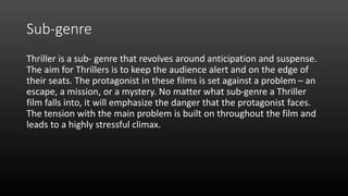 Sub-genre
Thriller is a sub- genre that revolves around anticipation and suspense.
The aim for Thrillers is to keep the audience alert and on the edge of
their seats. The protagonist in these films is set against a problem – an
escape, a mission, or a mystery. No matter what sub-genre a Thriller
film falls into, it will emphasize the danger that the protagonist faces.
The tension with the main problem is built on throughout the film and
leads to a highly stressful climax.
 