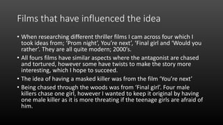 Films that have influenced the idea
• When researching different thriller films I cam across four which I
took ideas from; ‘Prom night’, You’re next’, ‘Final girl and ‘Would you
rather’. They are all quite modern; 2000’s.
• All fours films have similar aspects where the antagonist are chased
and tortured, however some have twists to make the story more
interesting, which I hope to succeed.
• The idea of having a masked killer was from the film ‘You’re next’
• Being chased through the woods was from ‘Final girl’. Four male
killers chase one girl, however I wanted to keep it original by having
one male killer as it is more threating if the teenage girls are afraid of
him.
 