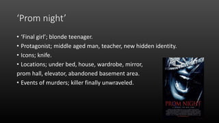 ‘Prom night’
• ‘Final girl’; blonde teenager.
• Protagonist; middle aged man, teacher, new hidden identity.
• Icons; knife.
• Locations; under bed, house, wardrobe, mirror,
prom hall, elevator, abandoned basement area.
• Events of murders; killer finally unwraveled.
 