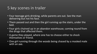 5 key scenes in trailer
• Four teenage girls drinking, while parents are out. See the man
delivering but not his face.
• Them passed out and then the girl running up the stairs, under the
bed.
• Four girls chained up in an abandon warehouse; coming round from
the drugs that affected them.
• A game they played, where one has to choose either to shock
themselves or friend.
• One girl running through the woods being chased by a masked male
with an axe.
 