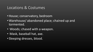 Locations & Costumes
• House; conservatory, bedroom
• Warehouse/ abandoned place; chained up and
tormented.
• Woods; chased with a weapon.
• Mask, baseball hat, axe.
• Sleeping dresses, blood.
 