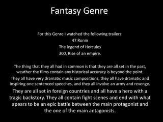 Fantasy Genre
For this Genre I watched the following trailers:
47 Ronin
The legend of Hercules
300, Rise of an empire.
The thing that they all had in common is that they are all set in the past,
weather the films contain any historical accuracy is beyond the point.
They all have very dramatic music compositions, they all have dramatic and
inspiring one sentenced speeches, and they all involve an army and revenge.
They are all set in foreign countries and all have a hero with a
tragic backstory. They all contain fight scenes and end with what
apears to be an epic battle between the main protagonist and
the one of the main antagonists.
 