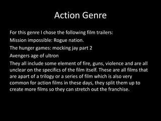 Action Genre
For this genre I chose the following film trailers:
Mission impossible: Rogue nation.
The hunger games: mocking jay part 2
Avengers age of ultron
They all include some element of fire, guns, violence and are all
unclear on the specifics of the film itself. These are all films that
are apart of a trilogy or a series of film which is also very
common for action films in these days, they split them up to
create more films so they can stretch out the franchise.
 