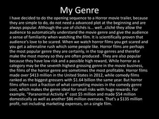 My Genre
I have decided to do the opening sequence to a Horror movie trailer, because
they are simple to do, do not need a advanced plot at the beginning and are
always popular. Although the use of clichés is... well…cliché they allow the
audience to automatically understand the movie genre and give the audience
a sense of familiarity when watching the film. It is scientifically proven that
audience's love to be scared. When we watch horror films you get scared and
you get a adrenaline rush which some people like. Horror films are perhaps
the most popular genre they are certainly, in the top genres and therefor
make the most money so they are often produced . They are also popular
because they have low risk and a possible high reward, While horror as a
category may be the seventh highest grossing genre in the movie business,
the films of the horror genre are sometimes the most profitable. Horror films
made over $413 million in the United States in 2012, while comedy films
ranked as the biggest grossers with $1.64 billion the same year. But horror
films often cost a fraction of what competing movies in the comedy genre
cost, which makes the genre ideal for small risks with huge rewards. For
example, "Paranormal Activity 4" cost $5 million and made $54 million
domestically as well as another $86 million overseas. That's a $135 million
profit, not including marketing expenses, on a single film.
 