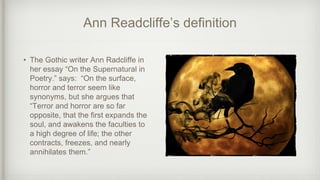 Ann Readcliffe’s definition
• The Gothic writer Ann Radcliffe in
her essay “On the Supernatural in
Poetry.” says: “On the surface,
horror and terror seem like
synonyms, but she argues that
“Terror and horror are so far
opposite, that the first expands the
soul, and awakens the faculties to
a high degree of life; the other
contracts, freezes, and nearly
annihilates them.”
 