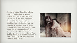 • Horror is easier to achieve than
terror. The loudest scream a
horror film gets is the moment
when, out of the blue, the killer
leaps into the frame with a
startling howl. It shocks you, but
the shock is ephemeral. It does
not stay with you, lingering in your
mind like a proper moment of
terror. Think of the ambiguous,
but foreboding, ending of Kubrick’s
The Shining as we slowly pan into
the ballroom photo.
 