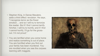 • Stephen King, in Danse Macabre,
adds a third effect: revulsion. He says,
“I recognize terror as the finest
emotion… and so I will try to terrorize
the reader. But if I find I cannot terrify
him/her, I will try to horrify; and if I find
I cannot horrify, I’ll go for the gross-
out. I’m not proud.”
• You are terrified when you come home
and realize something is out of place.
You are horrified when you find out
your family has been murdered. You
are revolted when you see the corpses
teeming with maggots.
 