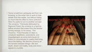 • Terror is built from ambiguity and from not-
knowing, so the writer has to work to hide
details from the reader, but without hiding
so much that the effect is mere confusion.
Here it’s useful to turn to another concept:
“the uncanny.” Famously delineated by
Sigmund Freud, the uncanny is a hard-to-
define emotion that arises from the familiar
turning strange. In his essay, “The
Uncanny,” Freud focuses on deja vu,
unnatural repetitions, automatons, and
doppelgangers as some techniques (in
fiction) or occurrences (in reality) that bring
about the feeling. We feel the uncanny as
the barriers between things—life and
death, dream and reality, body and mind—
appear to crumble.
 