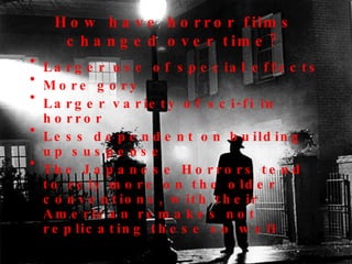 How have horror films changed over time? Larger use of special effects More gory Larger variety of sci-fi in horror Less dependent on building up suspense The Japanese Horrors tend to rely more on the older conventions, with their American remakes not replicating these so well