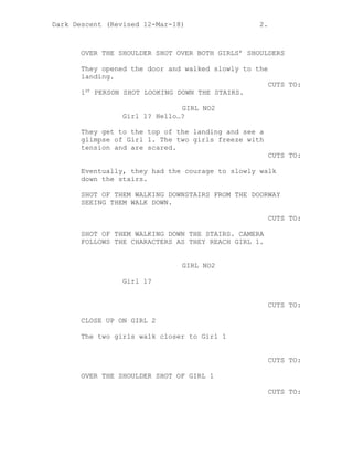 Dark Descent (Revised 12-Mar-18) 2.
OVER THE SHOULDER SHOT OVER BOTH GIRLS’ SHOULDERS
They opened the door and walked slowly to the
landing.
CUTS TO:
1ST
PERSON SHOT LOOKING DOWN THE STAIRS.
GIRL NO2
Girl 1? Hello…?
They get to the top of the landing and see a
glimpse of Girl 1. The two girls freeze with
tension and are scared.
CUTS TO:
Eventually, they had the courage to slowly walk
down the stairs.
SHOT OF THEM WALKING DOWNSTAIRS FROM THE DOORWAY
SEEING THEM WALK DOWN.
CUTS TO:
SHOT OF THEM WALKING DOWN THE STAIRS. CAMERA
FOLLOWS THE CHARACTERS AS THEY REACH GIRL 1.
GIRL NO2
Girl 1?
CUTS TO:
CLOSE UP ON GIRL 2
The two girls walk closer to Girl 1
CUTS TO:
OVER THE SHOULDER SHOT OF GIRL 1
CUTS TO:
 