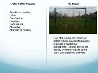 One of the main conventions in
horror movies are isolated places,
to create a mysterious
atmosphere. Isolated places are
usually known for having some
„dark‟ past incidents or myths.
My movieOther horror movies
• Small communities
• Lakes
• Countryside
• Subways
• Dark streets
• Alleyways
• Abandoned houses
 