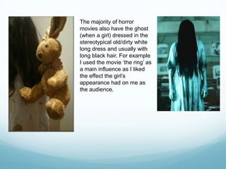 The majority of horror
movies also have the ghost
(when a girl) dressed in the
stereotypical old/dirty white
long dress and usually with
long black hair. For example
I used the movie „the ring‟ as
a main influence as I liked
the effect the girl‟s
appearance had on me as
the audience.
 