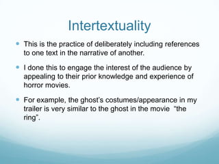 Intertextuality
 This is the practice of deliberately including references
to one text in the narrative of another.
 I done this to engage the interest of the audience by
appealing to their prior knowledge and experience of
horror movies.
 For example, the ghost‟s costumes/appearance in my
trailer is very similar to the ghost in the movie “the
ring”.
 