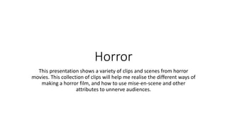 Horror
This presentation shows a variety of clips and scenes from horror
movies. This collection of clips will help me realise the different ways of
making a horror film, and how to use mise-en-scene and other
attributes to unnerve audiences.
 