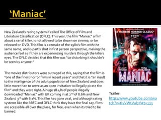 New Zealand's rating system if called The Office of Film and
Literature Classification (OFLC).This year, the film “Maniac” a film
about a serial killer, is not allowed to be shown on cinema, or be
released on DVD.This film is a remake of the 1980’s film with the
same name, and is partly shot in first person perspective, making the
audience feel as if they are experiencing murders through the killers
eyes.The OFLC decided that this film was “so disturbing it shouldn't
be seen by anyone.”
The movies distributors were outraged at this, saying that the film is
“one of the finest horror films in recent years” and that it is “an insult
to the intelligence of the adult population of New Zealand and does
little more than to serve as an open invitation to illegally pirate the
film” and they were right. A huge 18.4% of people illegally
downloaded “Maniac” with UK coming in at 2nd of 8.6% and New
Zealand 3rd with 6.7%. This film has gone viral, and although rating
systems like the BBFC and OFLC think they have the final say, films
are accessible all over the place, for free, even when its tried to be
banned.
Trailer:
http://www.youtube.com/wa
tch?v=tIyVWtVal7Y#t=123
 