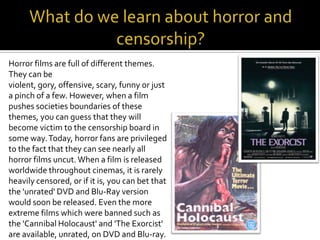 Horror films are full of different themes.
They can be
violent, gory, offensive, scary, funny or just
a pinch of a few. However, when a film
pushes societies boundaries of these
themes, you can guess that they will
become victim to the censorship board in
some way.Today, horror fans are privileged
to the fact that they can see nearly all
horror films uncut.When a film is released
worldwide throughout cinemas, it is rarely
heavily censored, or if it is, you can bet that
the 'unrated' DVD and Blu-Ray version
would soon be released. Even the more
extreme films which were banned such as
the 'Cannibal Holocaust' and 'The Exorcist'
are available, unrated, on DVD and Blu-ray.
 