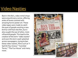 Back in the 80's, video rental shops
were around every corner, offering
aisles of boxes covered with
amazing horror poster art.These
video tapes were made to catch
the eyes of people wanting a new
thrill or chill from the film, but it
also caught the eye of other, more
influential people.This lead to the
creation of the term "video nasties"
and soon this term wash splashed
across newspapers, trying to ban
these video nasties, films such as "I
SpitOnYour Grave," "Cannibal
Terror," "The Fun House" and many
more.
What do we learn about horror and
censorship?
Video Nasties
 