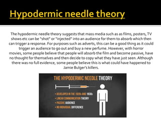 The hypodermic needle theory suggests that mass media such as as films, posters,TV
shows etc can be “shot” or “injected” into an audience for them to absorb which then
can trigger a response. For purposes such as adverts, this can be a good thing as it could
trigger an audience to go out and buy a new perfume. However, with horror
movies, some people believe that people will absorb the film and become passive, have
no thought for themselves and then decide to copy what they have just seen. Although
there was no full evidence, some people believe this is what could have happened to
Jamie Bulger’s killers.
 