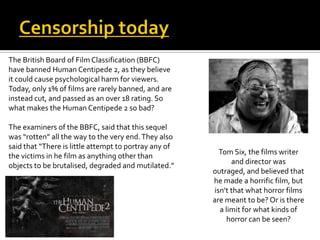 The British Board of Film Classification (BBFC)
have banned Human Centipede 2, as they believe
it could cause psychological harm for viewers.
Today, only 1% of films are rarely banned, and are
instead cut, and passed as an over 18 rating. So
what makes the Human Centipede 2 so bad?
The examiners of the BBFC, said that this sequel
was “rotten” all the way to the very end.They also
said that “There is little attempt to portray any of
the victims in he film as anything other than
objects to be brutalised, degraded and mutilated.”
Tom Six, the films writer
and director was
outraged, and believed that
he made a horrific film, but
isn’t that what horror films
are meant to be? Or is there
a limit for what kinds of
horror can be seen?
 